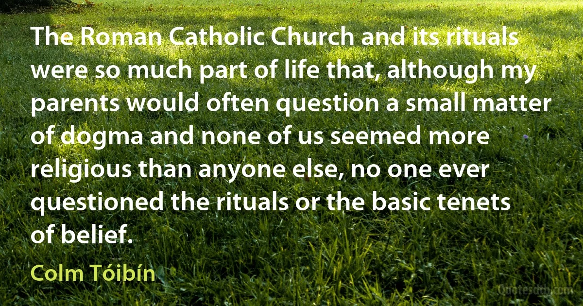 The Roman Catholic Church and its rituals were so much part of life that, although my parents would often question a small matter of dogma and none of us seemed more religious than anyone else, no one ever questioned the rituals or the basic tenets of belief. (Colm Tóibín)