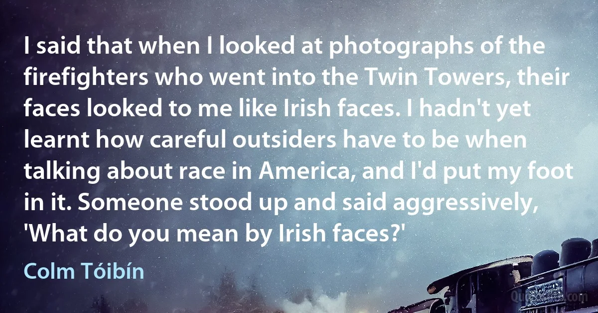 I said that when I looked at photographs of the firefighters who went into the Twin Towers, their faces looked to me like Irish faces. I hadn't yet learnt how careful outsiders have to be when talking about race in America, and I'd put my foot in it. Someone stood up and said aggressively, 'What do you mean by Irish faces?' (Colm Tóibín)