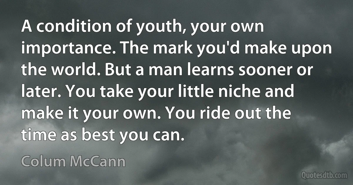 A condition of youth, your own importance. The mark you'd make upon the world. But a man learns sooner or later. You take your little niche and make it your own. You ride out the time as best you can. (Colum McCann)