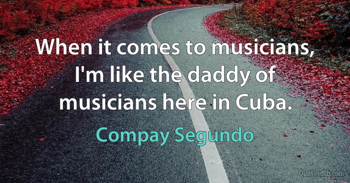 When it comes to musicians, I'm like the daddy of musicians here in Cuba. (Compay Segundo)