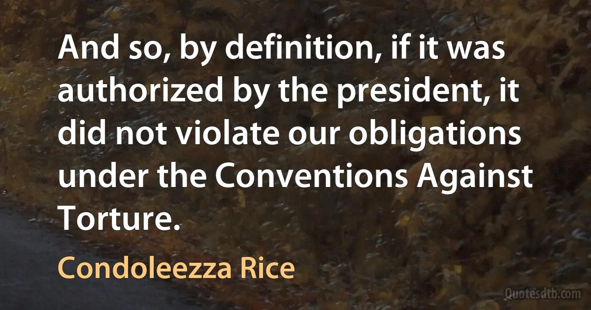 And so, by definition, if it was authorized by the president, it did not violate our obligations under the Conventions Against Torture. (Condoleezza Rice)