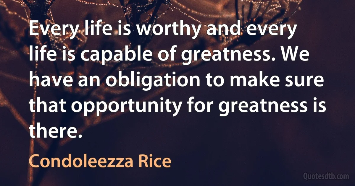 Every life is worthy and every life is capable of greatness. We have an obligation to make sure that opportunity for greatness is there. (Condoleezza Rice)