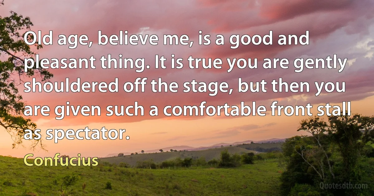 Old age, believe me, is a good and pleasant thing. It is true you are gently shouldered off the stage, but then you are given such a comfortable front stall as spectator. (Confucius)