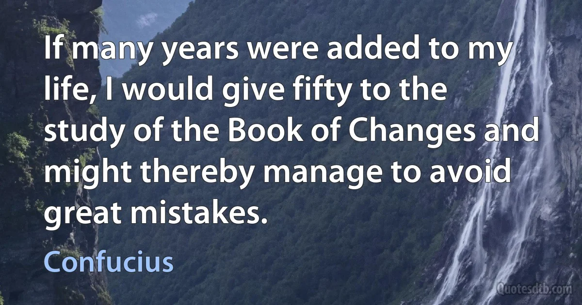 If many years were added to my life, I would give fifty to the study of the Book of Changes and might thereby manage to avoid great mistakes. (Confucius)