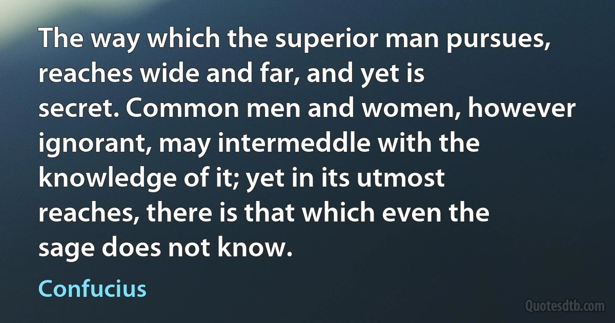 The way which the superior man pursues, reaches wide and far, and yet is secret. Common men and women, however ignorant, may intermeddle with the knowledge of it; yet in its utmost reaches, there is that which even the sage does not know. (Confucius)