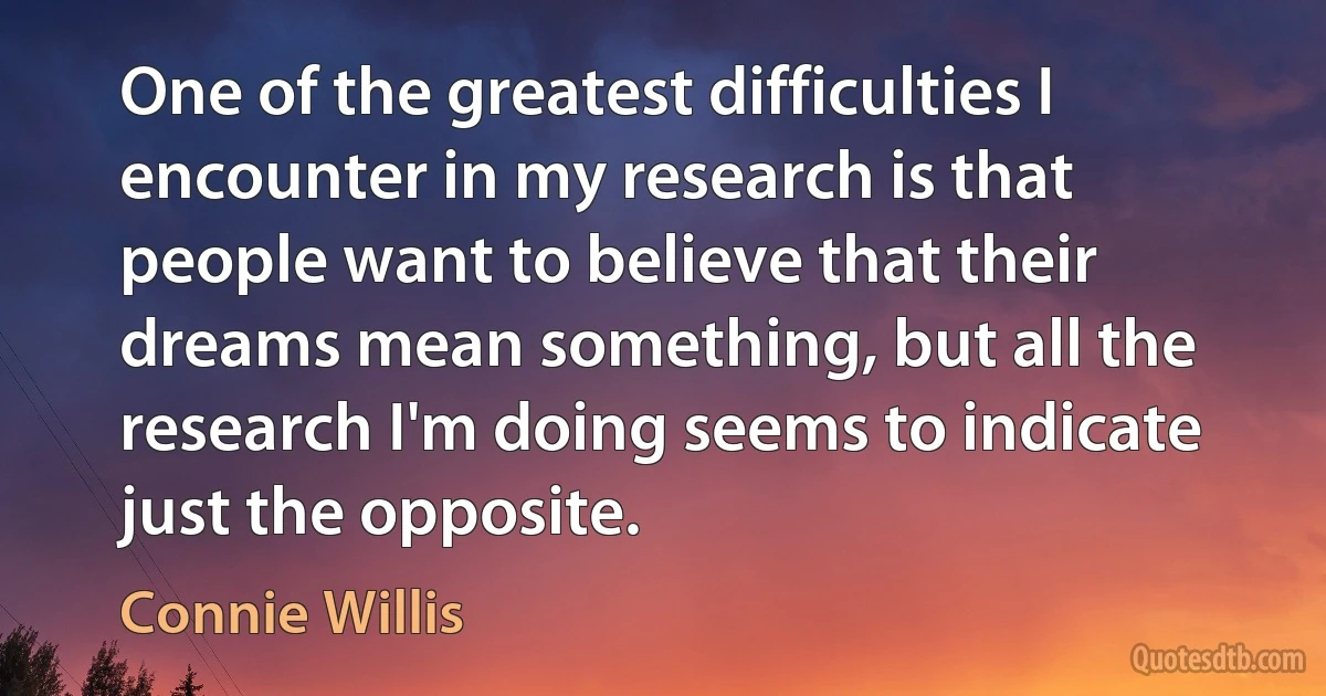 One of the greatest difficulties I encounter in my research is that people want to believe that their dreams mean something, but all the research I'm doing seems to indicate just the opposite. (Connie Willis)