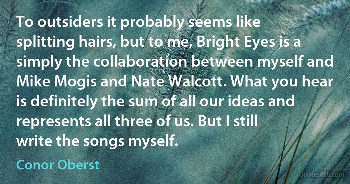 To outsiders it probably seems like splitting hairs, but to me, Bright Eyes is a simply the collaboration between myself and Mike Mogis and Nate Walcott. What you hear is definitely the sum of all our ideas and represents all three of us. But I still write the songs myself. (Conor Oberst)