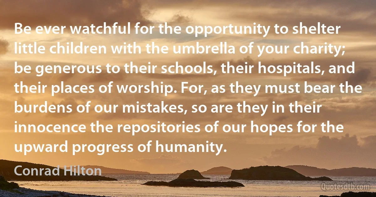 Be ever watchful for the opportunity to shelter little children with the umbrella of your charity; be generous to their schools, their hospitals, and their places of worship. For, as they must bear the burdens of our mistakes, so are they in their innocence the repositories of our hopes for the upward progress of humanity. (Conrad Hilton)