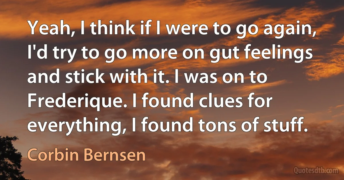 Yeah, I think if I were to go again, I'd try to go more on gut feelings and stick with it. I was on to Frederique. I found clues for everything, I found tons of stuff. (Corbin Bernsen)