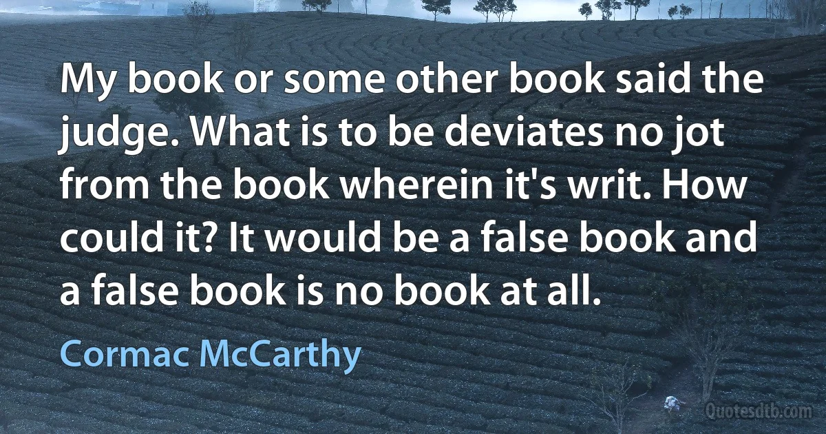 My book or some other book said the judge. What is to be deviates no jot from the book wherein it's writ. How could it? It would be a false book and a false book is no book at all. (Cormac McCarthy)