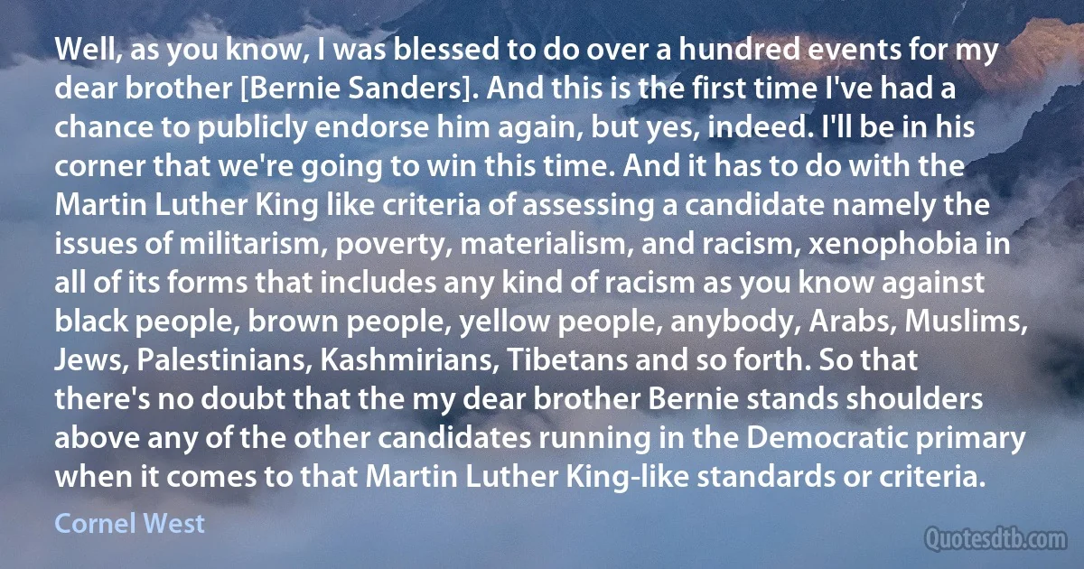 Well, as you know, I was blessed to do over a hundred events for my dear brother [Bernie Sanders]. And this is the first time I've had a chance to publicly endorse him again, but yes, indeed. I'll be in his corner that we're going to win this time. And it has to do with the Martin Luther King like criteria of assessing a candidate namely the issues of militarism, poverty, materialism, and racism, xenophobia in all of its forms that includes any kind of racism as you know against black people, brown people, yellow people, anybody, Arabs, Muslims, Jews, Palestinians, Kashmirians, Tibetans and so forth. So that there's no doubt that the my dear brother Bernie stands shoulders above any of the other candidates running in the Democratic primary when it comes to that Martin Luther King-like standards or criteria. (Cornel West)