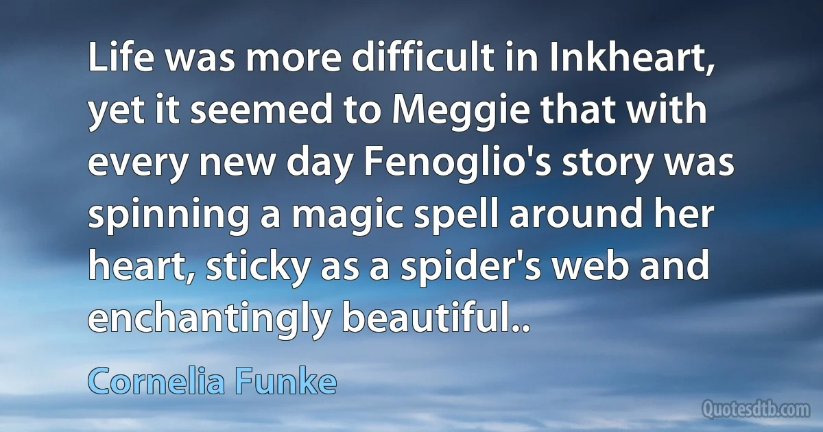 Life was more difficult in Inkheart, yet it seemed to Meggie that with every new day Fenoglio's story was spinning a magic spell around her heart, sticky as a spider's web and enchantingly beautiful.. (Cornelia Funke)