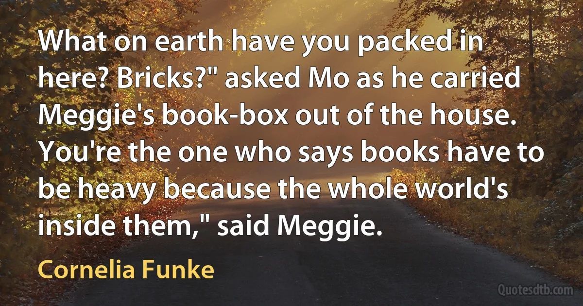 What on earth have you packed in here? Bricks?" asked Mo as he carried Meggie's book-box out of the house. You're the one who says books have to be heavy because the whole world's inside them," said Meggie. (Cornelia Funke)