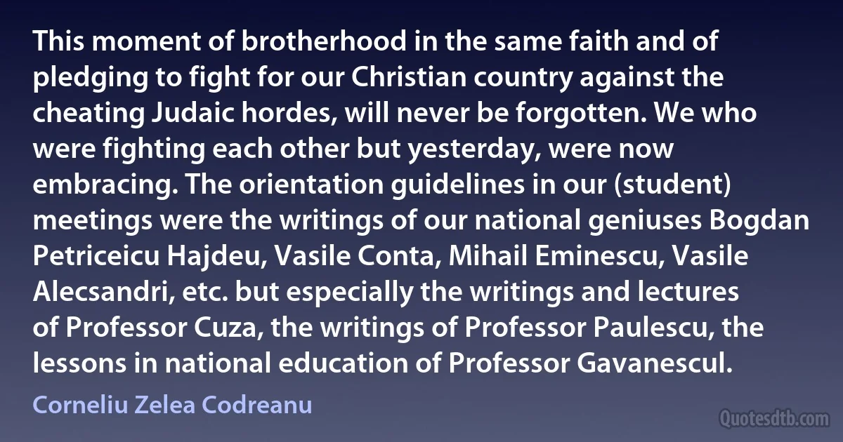 This moment of brotherhood in the same faith and of pledging to fight for our Christian country against the cheating Judaic hordes, will never be forgotten. We who were fighting each other but yesterday, were now embracing. The orientation guidelines in our (student) meetings were the writings of our national geniuses Bogdan Petriceicu Hajdeu, Vasile Conta, Mihail Eminescu, Vasile Alecsandri, etc. but especially the writings and lectures of Professor Cuza, the writings of Professor Paulescu, the lessons in national education of Professor Gavanescul. (Corneliu Zelea Codreanu)