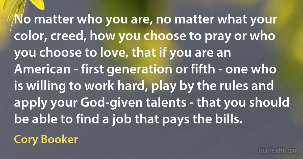 No matter who you are, no matter what your color, creed, how you choose to pray or who you choose to love, that if you are an American - first generation or fifth - one who is willing to work hard, play by the rules and apply your God-given talents - that you should be able to find a job that pays the bills. (Cory Booker)