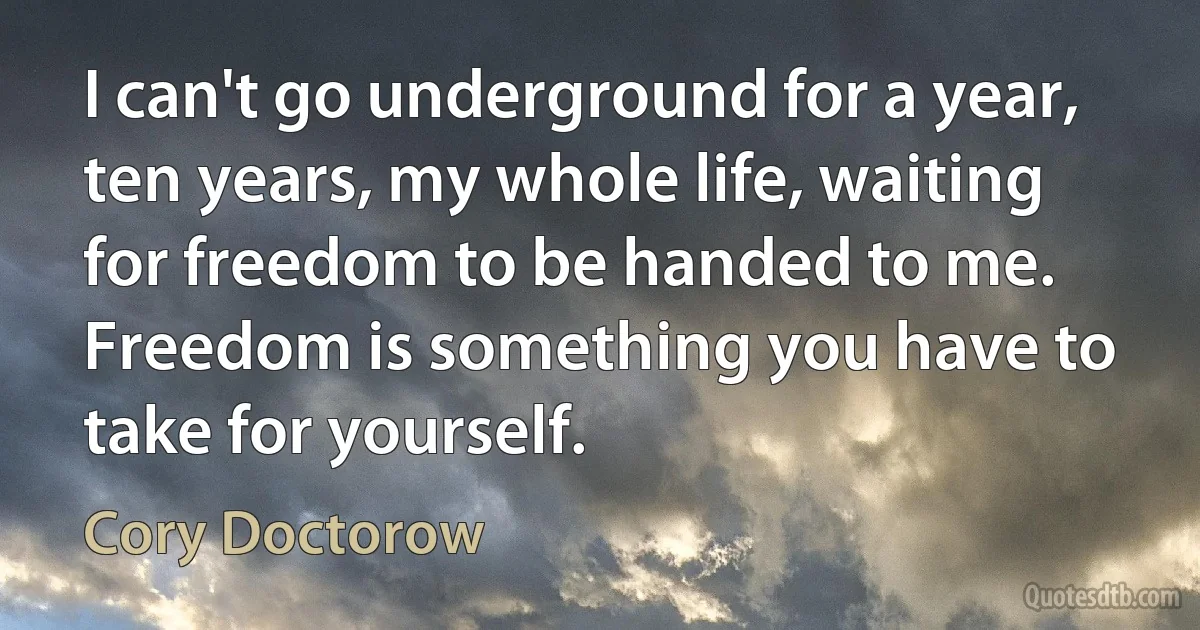 I can't go underground for a year, ten years, my whole life, waiting for freedom to be handed to me. Freedom is something you have to take for yourself. (Cory Doctorow)