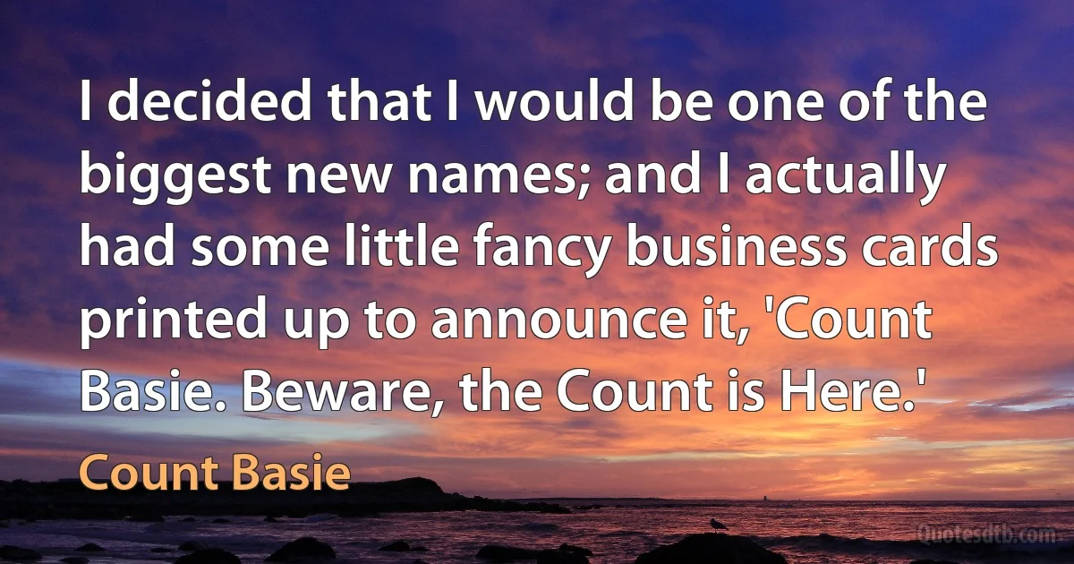 I decided that I would be one of the biggest new names; and I actually had some little fancy business cards printed up to announce it, 'Count Basie. Beware, the Count is Here.' (Count Basie)