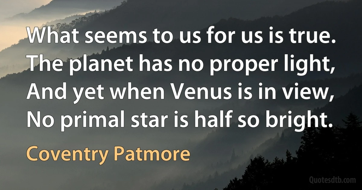 What seems to us for us is true.
The planet has no proper light,
And yet when Venus is in view,
No primal star is half so bright. (Coventry Patmore)