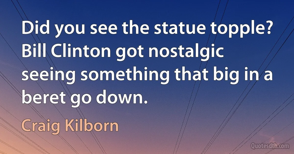 Did you see the statue topple? Bill Clinton got nostalgic seeing something that big in a beret go down. (Craig Kilborn)