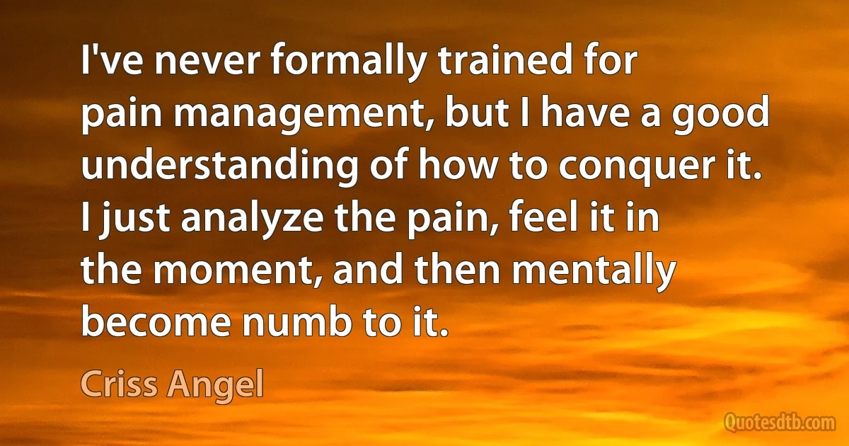 I've never formally trained for pain management, but I have a good understanding of how to conquer it. I just analyze the pain, feel it in the moment, and then mentally become numb to it. (Criss Angel)