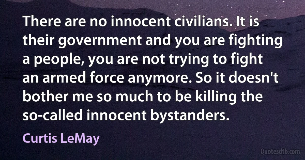 There are no innocent civilians. It is their government and you are fighting a people, you are not trying to fight an armed force anymore. So it doesn't bother me so much to be killing the so-called innocent bystanders. (Curtis LeMay)