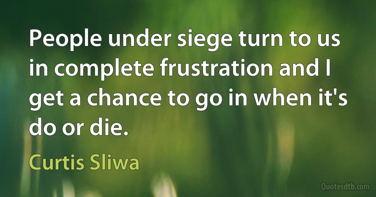 People under siege turn to us in complete frustration and I get a chance to go in when it's do or die. (Curtis Sliwa)