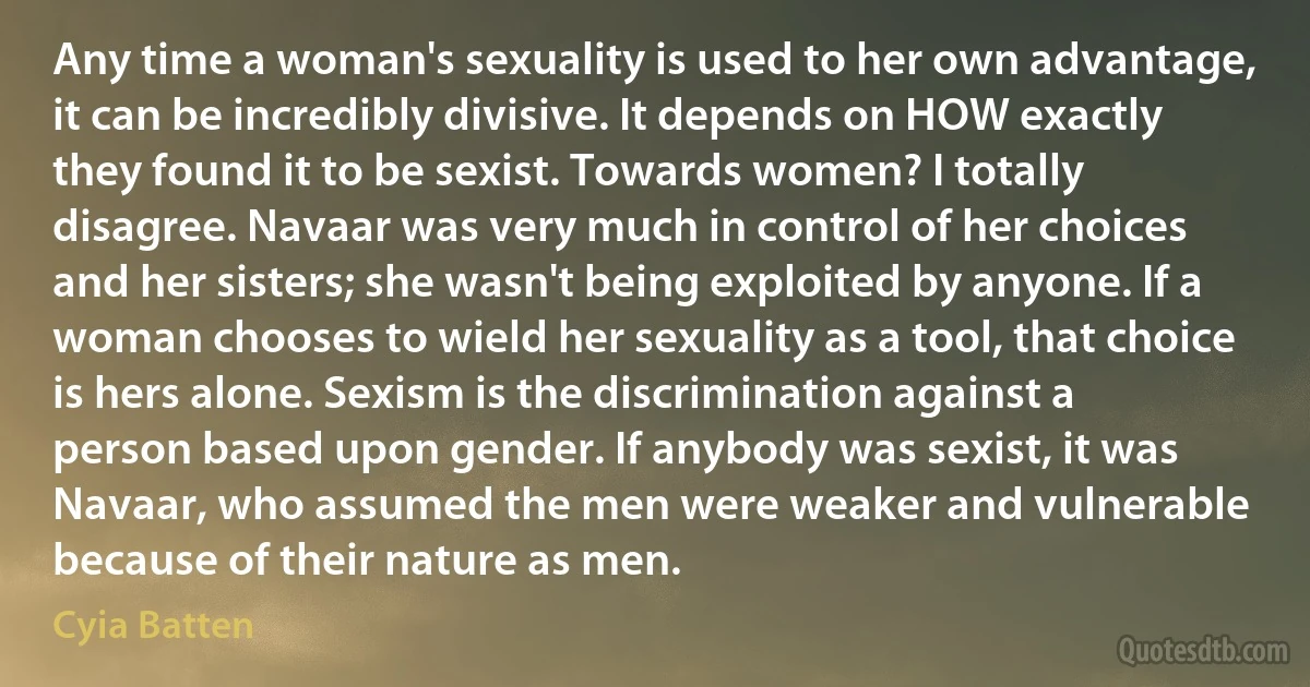 Any time a woman's sexuality is used to her own advantage, it can be incredibly divisive. It depends on HOW exactly they found it to be sexist. Towards women? I totally disagree. Navaar was very much in control of her choices and her sisters; she wasn't being exploited by anyone. If a woman chooses to wield her sexuality as a tool, that choice is hers alone. Sexism is the discrimination against a person based upon gender. If anybody was sexist, it was Navaar, who assumed the men were weaker and vulnerable because of their nature as men. (Cyia Batten)