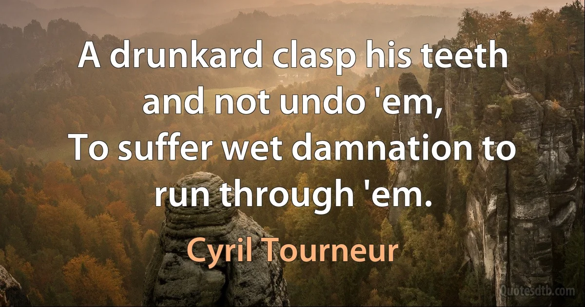 A drunkard clasp his teeth and not undo 'em,
To suffer wet damnation to run through 'em. (Cyril Tourneur)