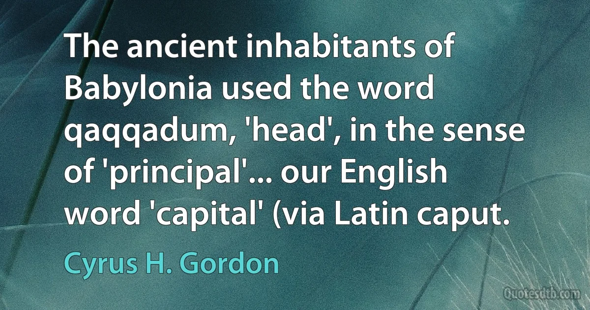 The ancient inhabitants of Babylonia used the word qaqqadum, 'head', in the sense of 'principal'... our English word 'capital' (via Latin caput. (Cyrus H. Gordon)