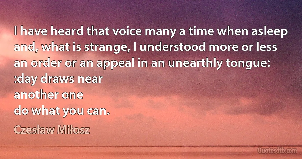 I have heard that voice many a time when asleep
and, what is strange, I understood more or less
an order or an appeal in an unearthly tongue:
:day draws near
another one
do what you can. (Czesław Miłosz)