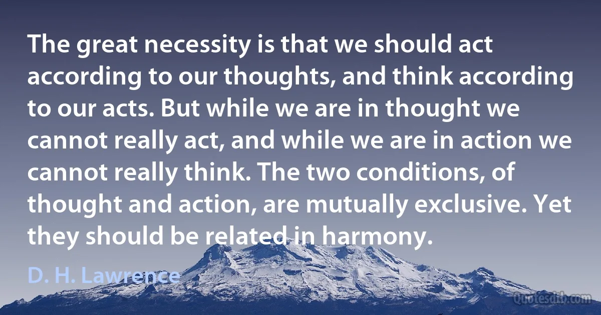 The great necessity is that we should act according to our thoughts, and think according to our acts. But while we are in thought we cannot really act, and while we are in action we cannot really think. The two conditions, of thought and action, are mutually exclusive. Yet they should be related in harmony. (D. H. Lawrence)