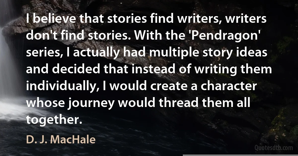 I believe that stories find writers, writers don't find stories. With the 'Pendragon' series, I actually had multiple story ideas and decided that instead of writing them individually, I would create a character whose journey would thread them all together. (D. J. MacHale)