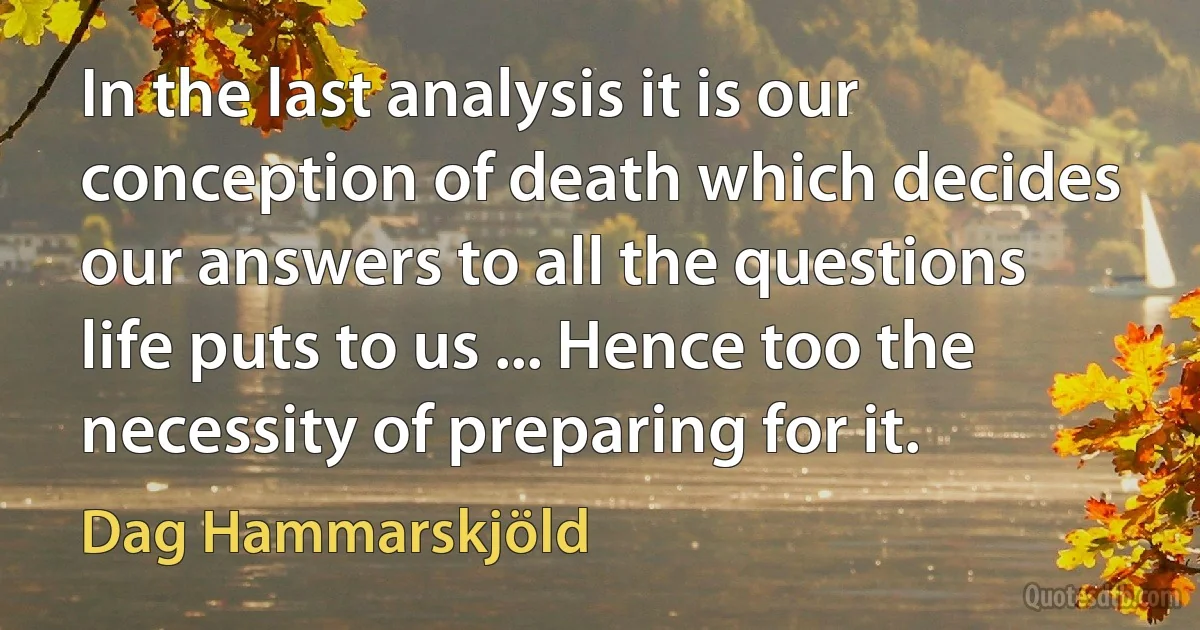 In the last analysis it is our conception of death which decides our answers to all the questions life puts to us ... Hence too the necessity of preparing for it. (Dag Hammarskjöld)