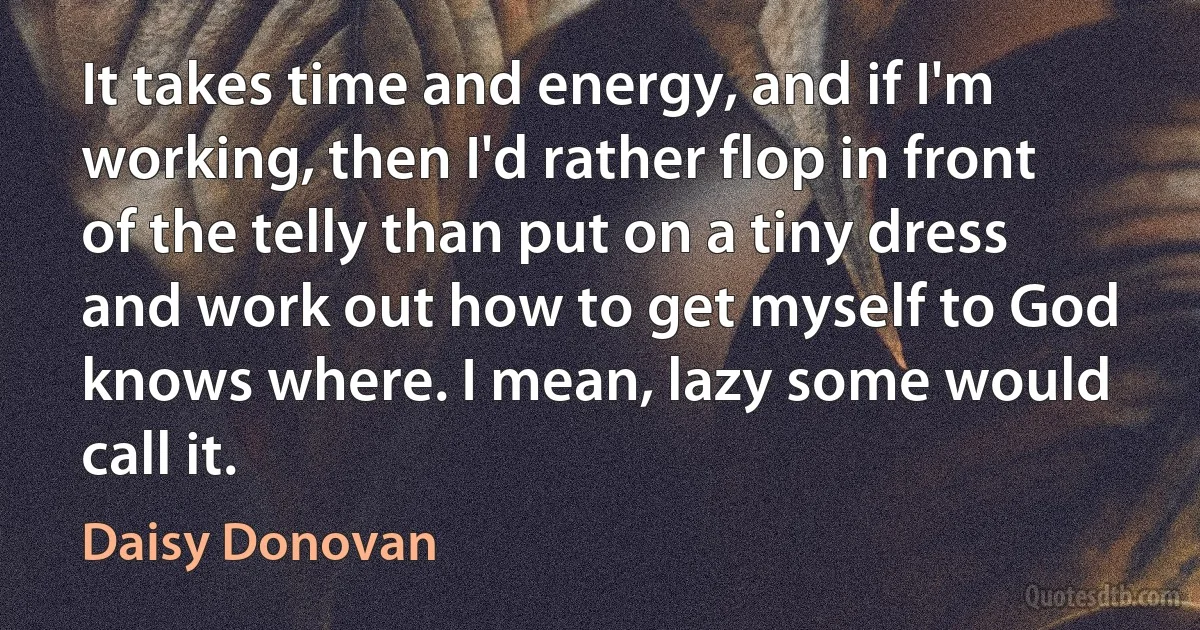 It takes time and energy, and if I'm working, then I'd rather flop in front of the telly than put on a tiny dress and work out how to get myself to God knows where. I mean, lazy some would call it. (Daisy Donovan)