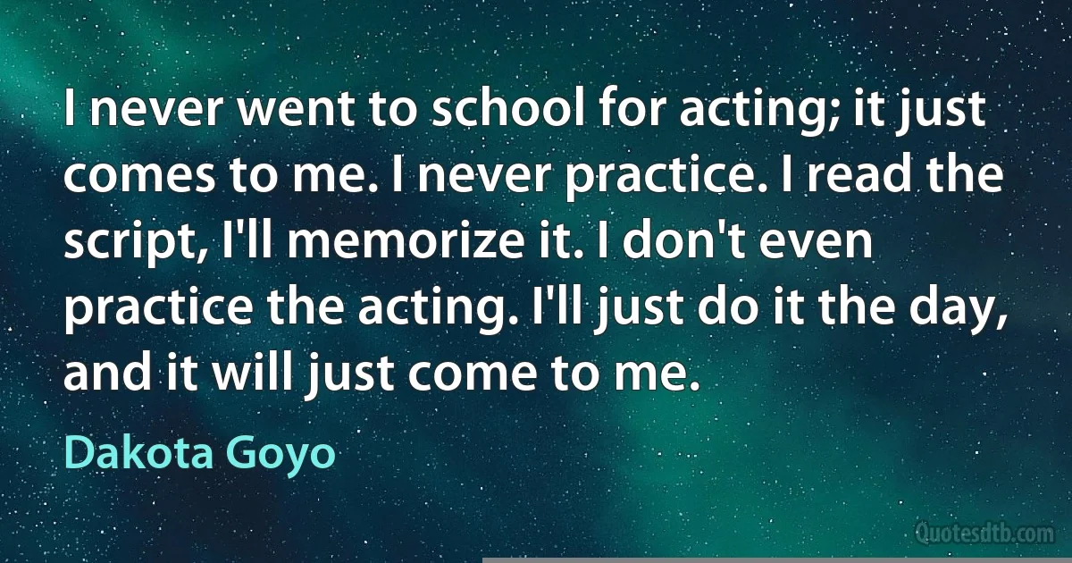 I never went to school for acting; it just comes to me. I never practice. I read the script, I'll memorize it. I don't even practice the acting. I'll just do it the day, and it will just come to me. (Dakota Goyo)