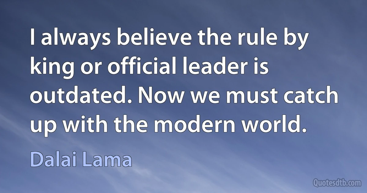 I always believe the rule by king or official leader is outdated. Now we must catch up with the modern world. (Dalai Lama)