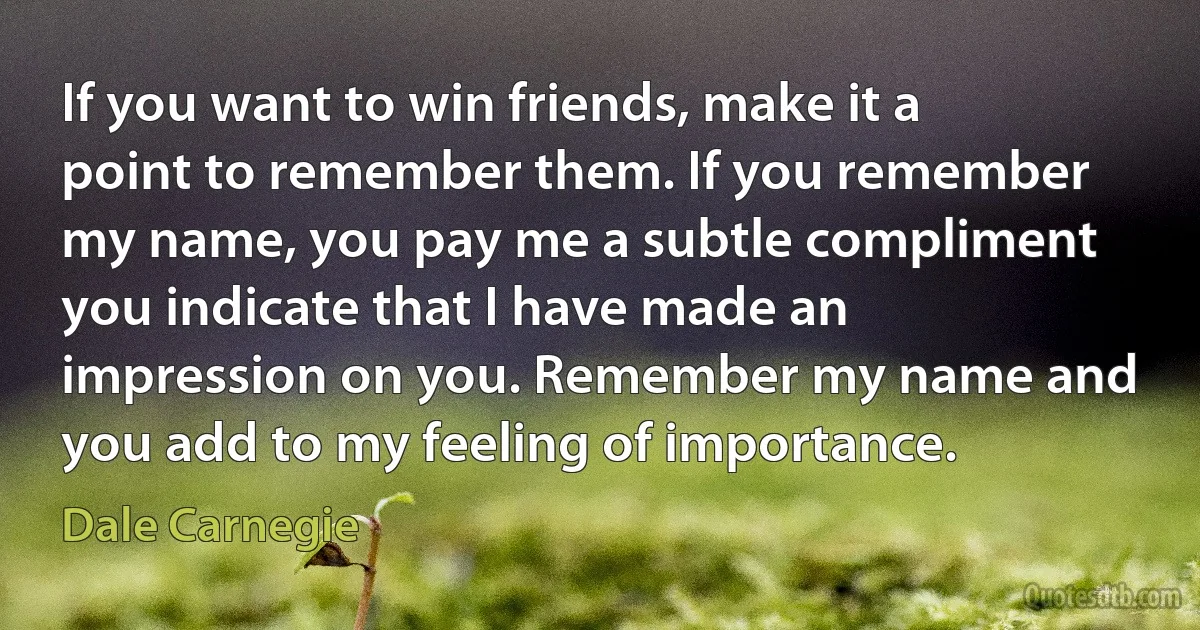 If you want to win friends, make it a point to remember them. If you remember my name, you pay me a subtle compliment you indicate that I have made an impression on you. Remember my name and you add to my feeling of importance. (Dale Carnegie)