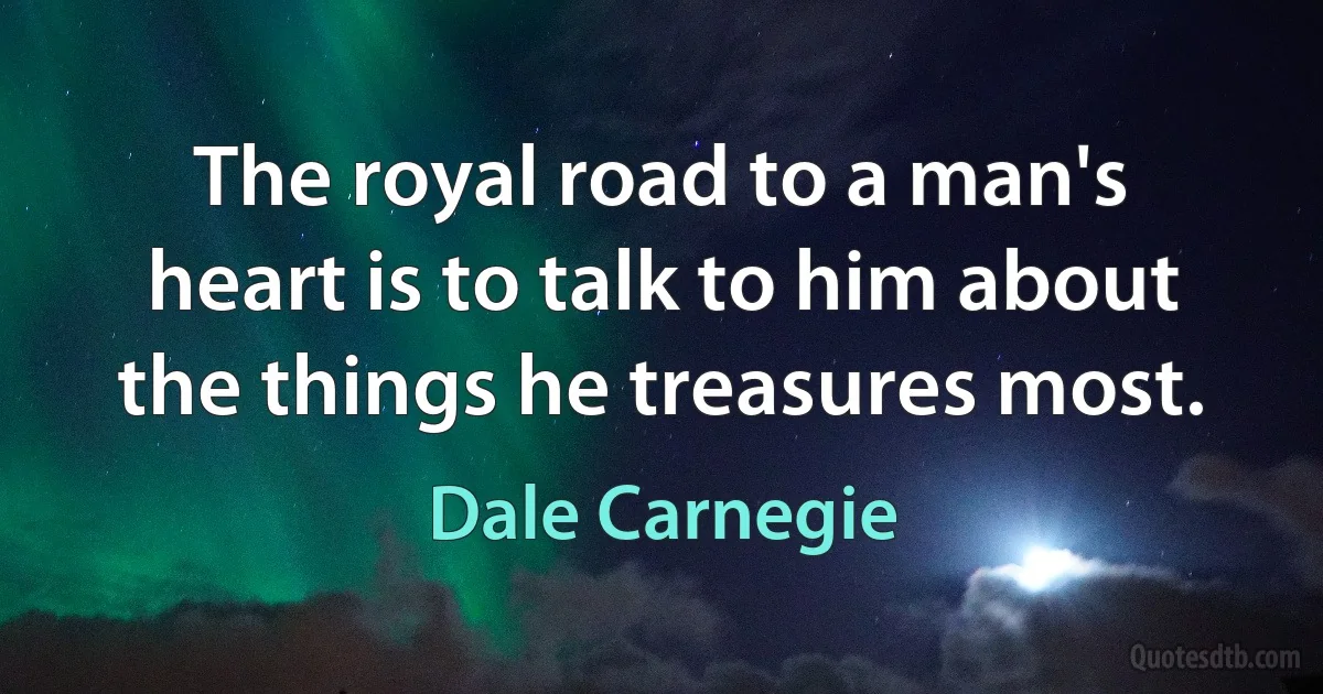 The royal road to a man's heart is to talk to him about the things he treasures most. (Dale Carnegie)