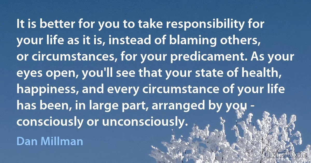 It is better for you to take responsibility for your life as it is, instead of blaming others, or circumstances, for your predicament. As your eyes open, you'll see that your state of health, happiness, and every circumstance of your life has been, in large part, arranged by you - consciously or unconsciously. (Dan Millman)