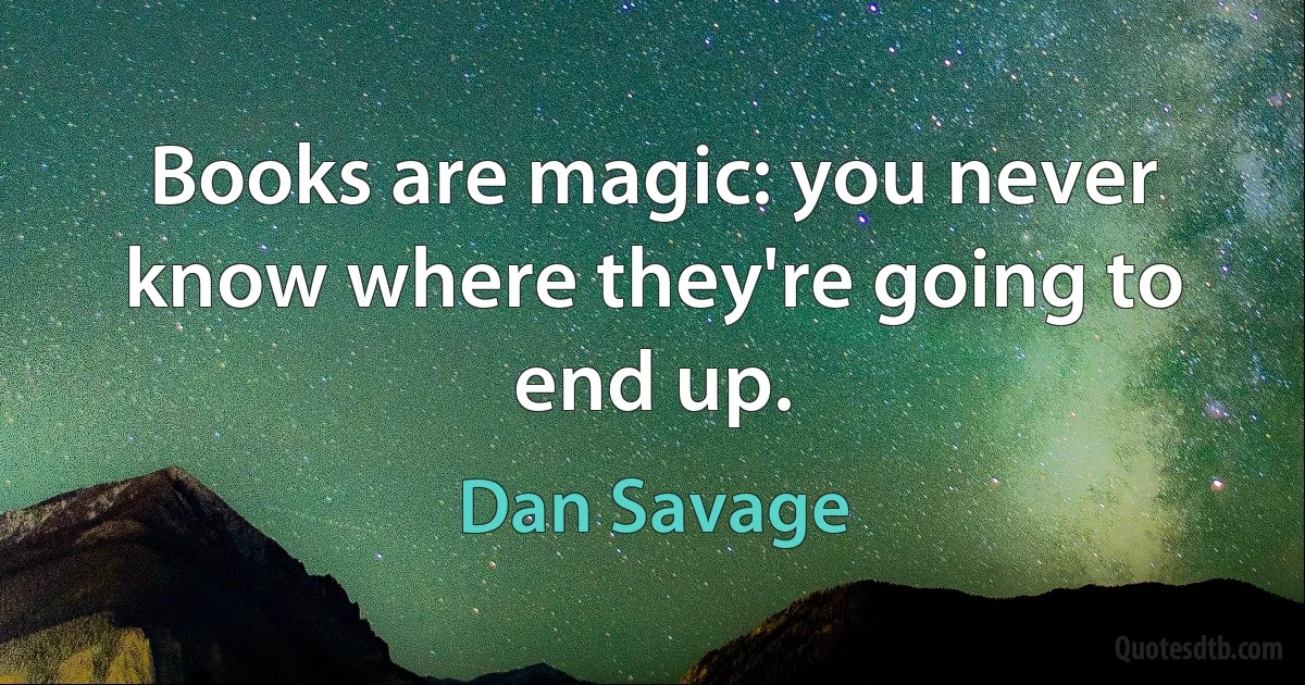 Books are magic: you never know where they're going to end up. (Dan Savage)