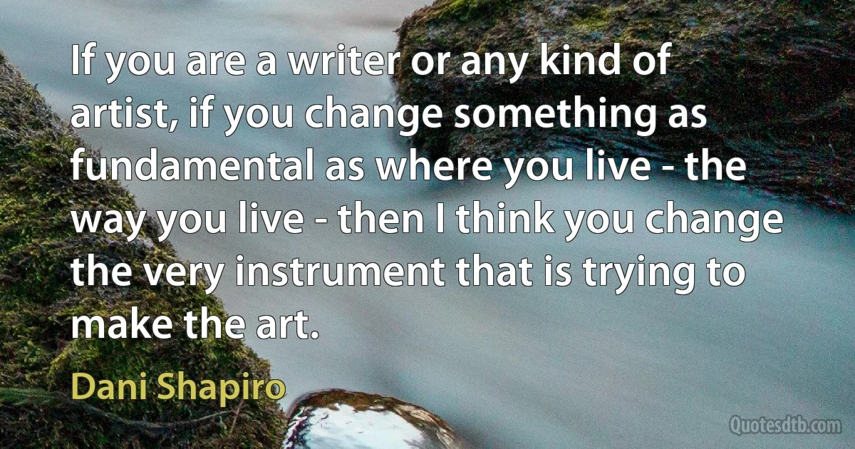 If you are a writer or any kind of artist, if you change something as fundamental as where you live - the way you live - then I think you change the very instrument that is trying to make the art. (Dani Shapiro)