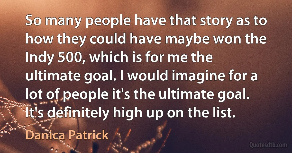 So many people have that story as to how they could have maybe won the Indy 500, which is for me the ultimate goal. I would imagine for a lot of people it's the ultimate goal. It's definitely high up on the list. (Danica Patrick)