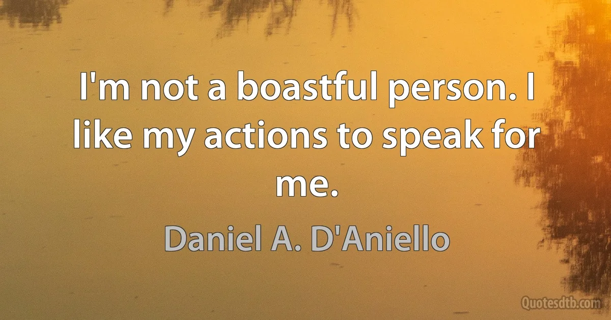 I'm not a boastful person. I like my actions to speak for me. (Daniel A. D'Aniello)