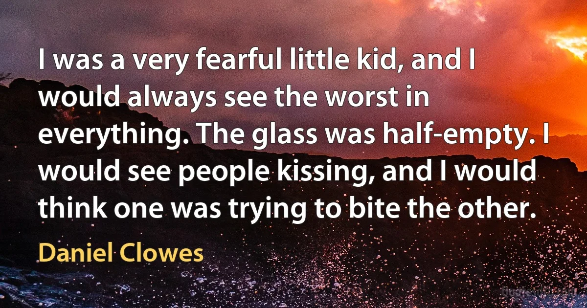 I was a very fearful little kid, and I would always see the worst in everything. The glass was half-empty. I would see people kissing, and I would think one was trying to bite the other. (Daniel Clowes)