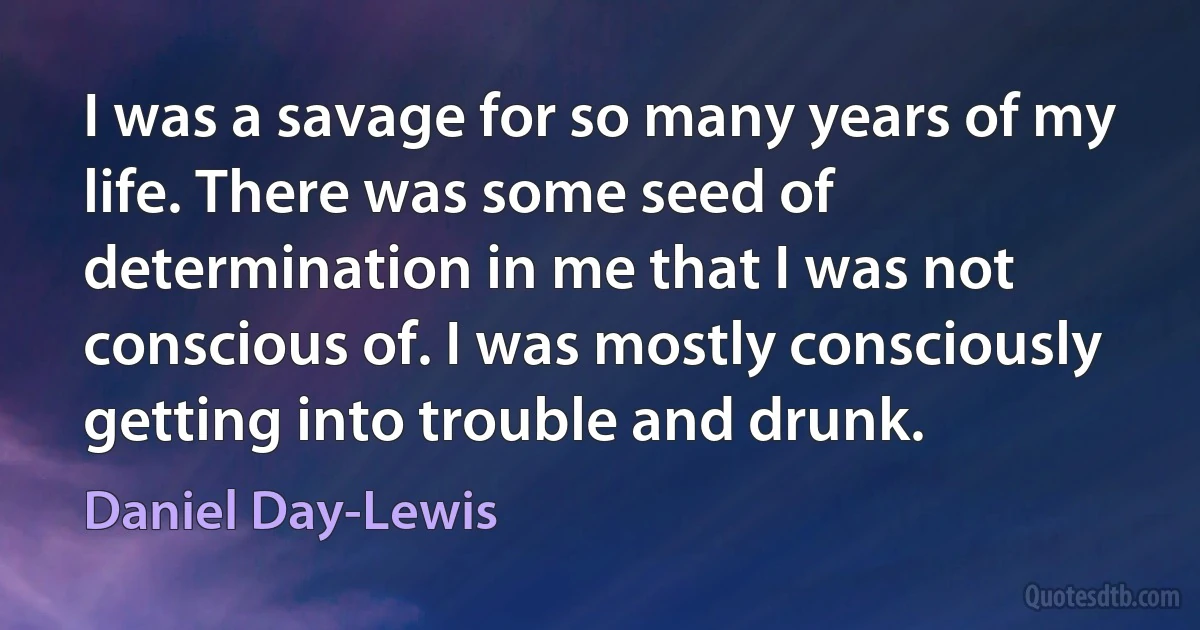 I was a savage for so many years of my life. There was some seed of determination in me that I was not conscious of. I was mostly consciously getting into trouble and drunk. (Daniel Day-Lewis)