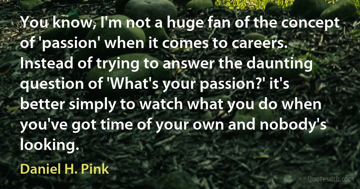 You know, I'm not a huge fan of the concept of 'passion' when it comes to careers. Instead of trying to answer the daunting question of 'What's your passion?' it's better simply to watch what you do when you've got time of your own and nobody's looking. (Daniel H. Pink)