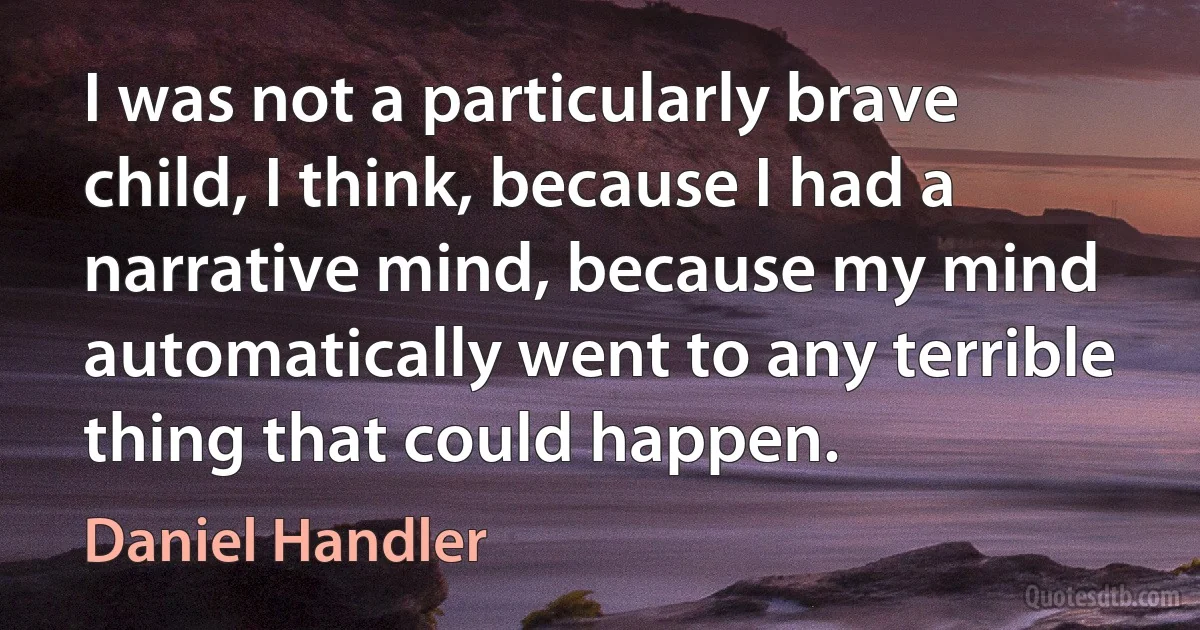 I was not a particularly brave child, I think, because I had a narrative mind, because my mind automatically went to any terrible thing that could happen. (Daniel Handler)