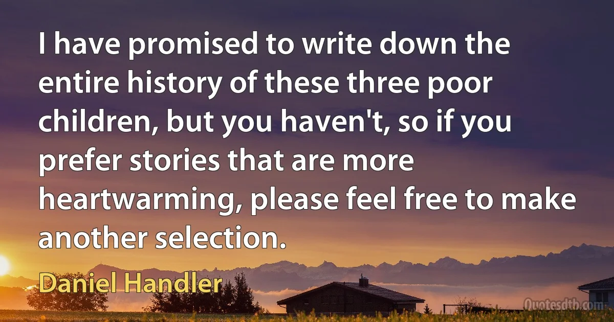 I have promised to write down the entire history of these three poor children, but you haven't, so if you prefer stories that are more heartwarming, please feel free to make another selection. (Daniel Handler)