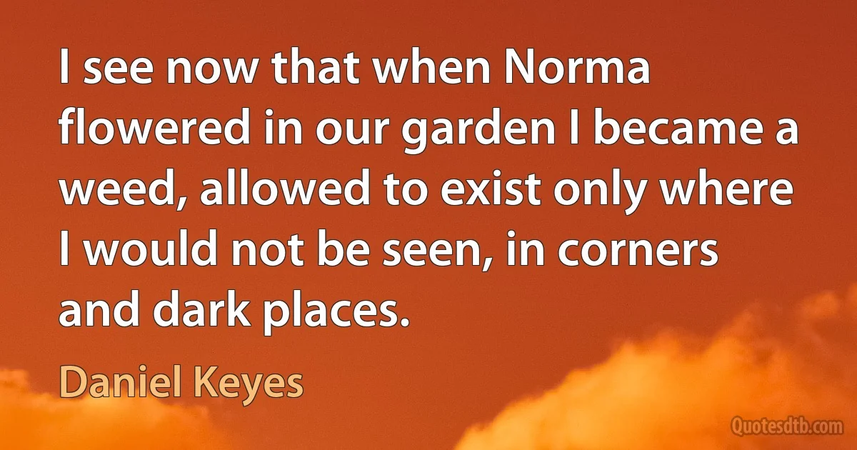 I see now that when Norma flowered in our garden I became a weed, allowed to exist only where I would not be seen, in corners and dark places. (Daniel Keyes)