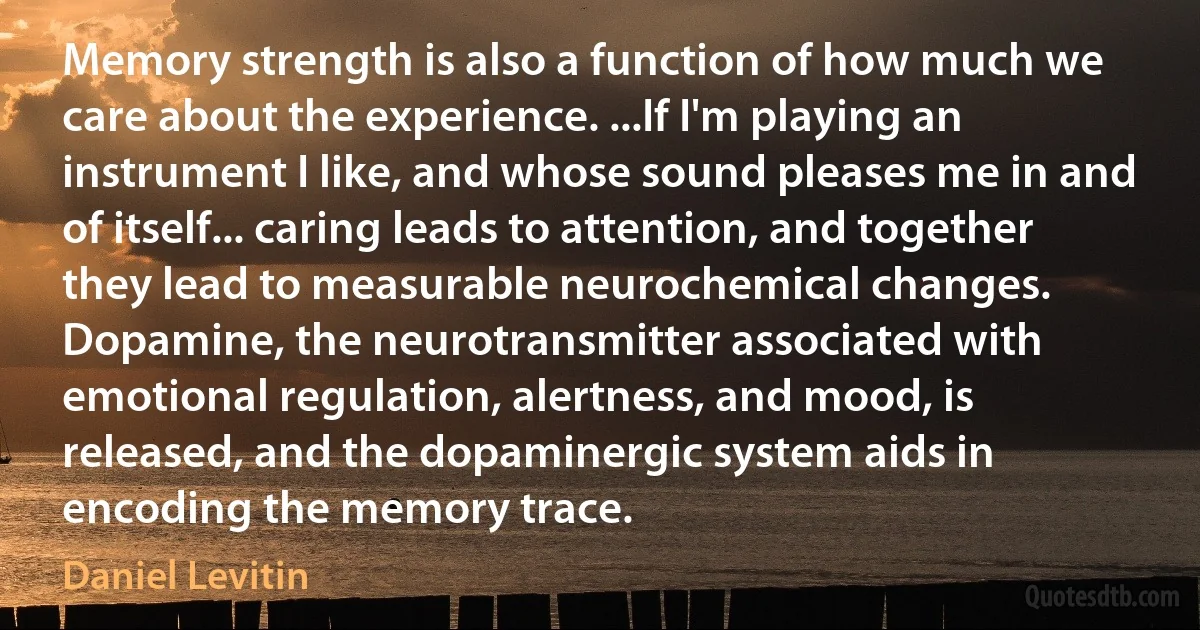 Memory strength is also a function of how much we care about the experience. ...If I'm playing an instrument I like, and whose sound pleases me in and of itself... caring leads to attention, and together they lead to measurable neurochemical changes. Dopamine, the neurotransmitter associated with emotional regulation, alertness, and mood, is released, and the dopaminergic system aids in encoding the memory trace. (Daniel Levitin)